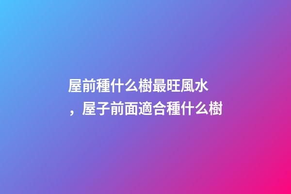 屋前種什么樹最旺風水，屋子前面適合種什么樹